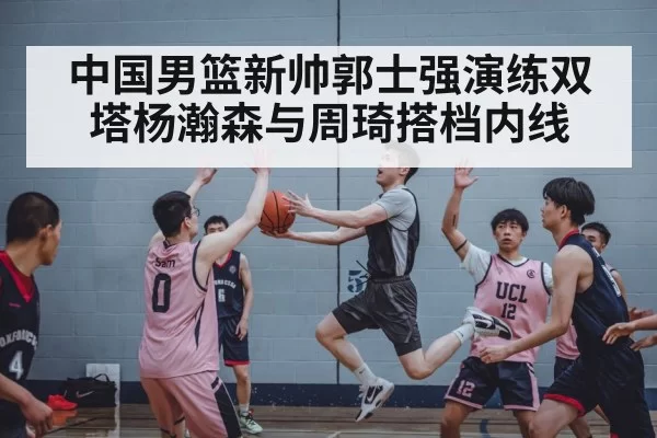 中国男篮新帅郭士强演练双塔杨瀚森与周琦搭档内线