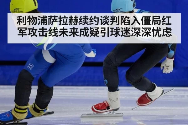 利物浦萨拉赫续约谈判陷入僵局红军攻击线未来成疑引球迷深深忧虑